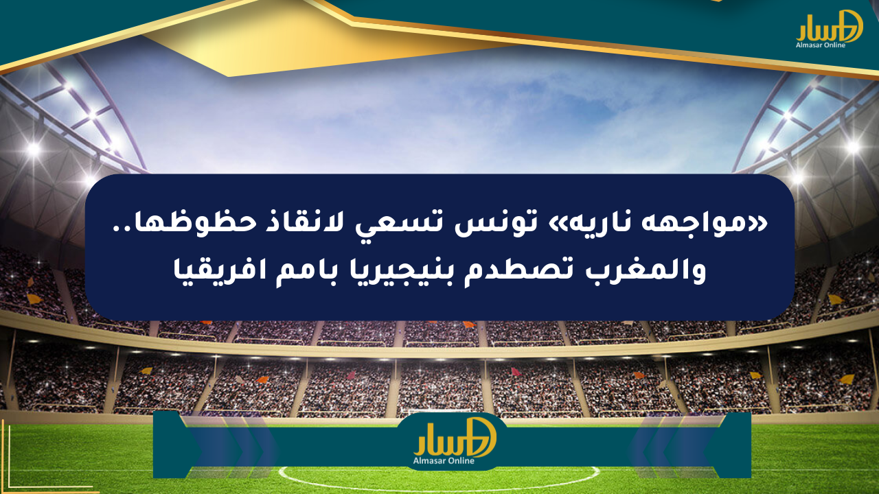 «مواجهة نارية» تونس تسعى لإنقاذ حظوظها.. والمغرب تصطدم بنيجيريا بأمم أفريقيا